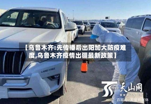 【乌鲁木齐:先传播后出阳加大防疫难度,乌鲁木齐疫情出疆最新政策】