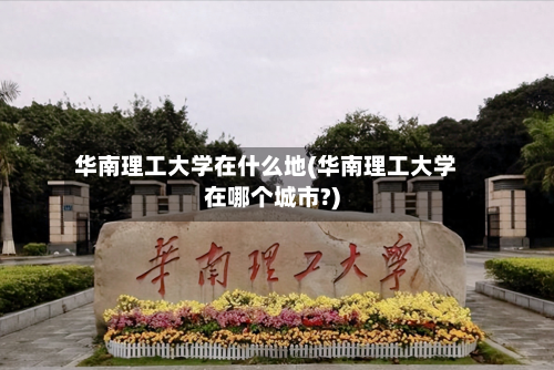 华南理工大学在什么地(华南理工大学在哪个城市?)
