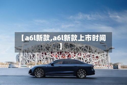 【a6l新款,a6l新款上市时间】