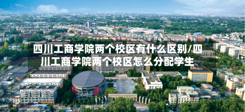 四川工商学院两个校区有什么区别/四川工商学院两个校区怎么分配学生-第3张图片