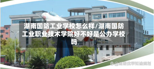 湖南国防工业学校怎么样/湖南国防工业职业技术学院好不好是公办学校吗