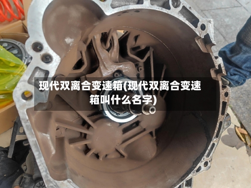 现代双离合变速箱(现代双离合变速箱叫什么名字)-第3张图片