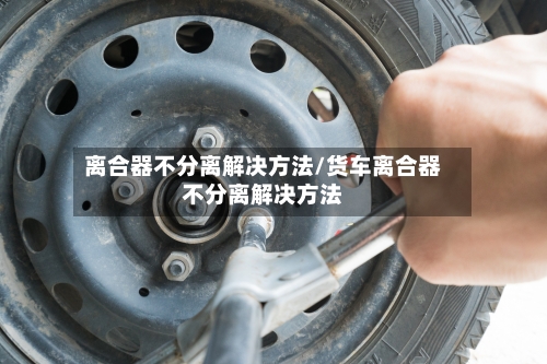 离合器不分离解决方法/货车离合器不分离解决方法-第3张图片