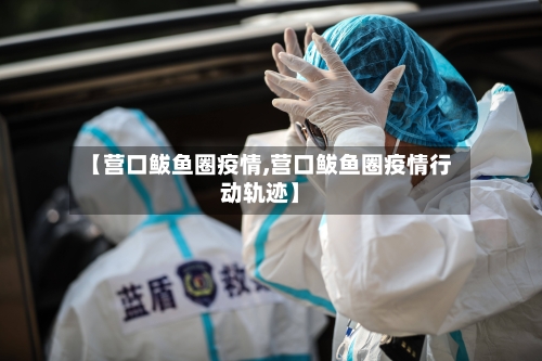【营口鲅鱼圈疫情,营口鲅鱼圈疫情行动轨迹】