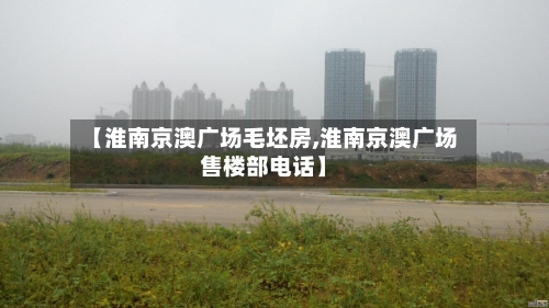 【淮南京澳广场毛坯房,淮南京澳广场售楼部电话】