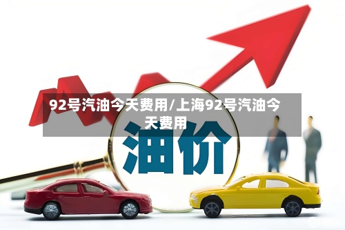 92号汽油今天费用/上海92号汽油今天费用-第1张图片