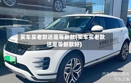 买车买老款还是等新款(买车买老款还是等新款好)-第2张图片