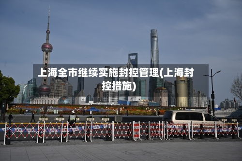 上海全市继续实施封控管理(上海封控措施)
