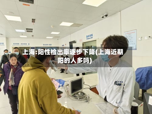 上海:阳性检出率逐步下降(上海近期阳的人多吗)