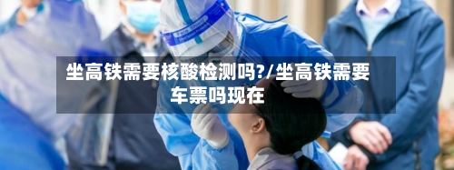 坐高铁需要核酸检测吗?/坐高铁需要车票吗现在