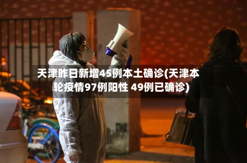 天津昨日新增45例本土确诊(天津本轮疫情97例阳性 49例已确诊)-第2张图片